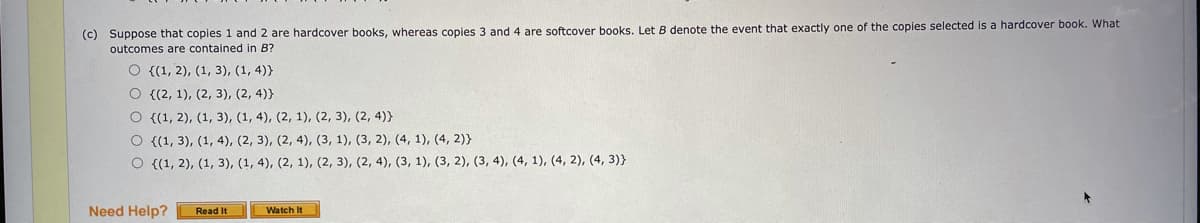 (c) Suppose that copies 1 and 2 are hardcover books, whereas copies 3 and 4 are softcover books. Let B denote the event that exactly one of the copies selected is a hardcover book. What
outcomes are contained in B?
O {(1, 2), (1, 3), (1, 4)}
О (2, 1), (2, 3), (2, 4)}
О (1, 2), (1, 3), (1, 4), (2, 1), (2, 3), (2, 4)}
О (1, 3), (1, 4), (2, 3), (2, 4), (3, 1), (3, 2), (4, 1), (4, 2)}
О (1, 2), (1, 3), (1, 4), (2, 1), (2, 3), (2, 4), (3, 1), (3, 2), (3, 4), (4, 1), (4, 2), (4, 3)}
Need Help?
Read It
Watch It
