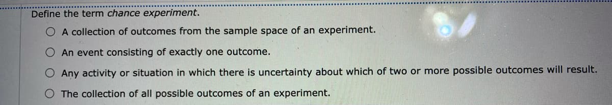 Define the term chance experiment.
O A collection of outcomes from the sample space of an experiment.
O An event consisting of exactly one outcome.
Any activity or situation in which there is uncertainty about which of two or more possible outcomes will result.
The collection of all possible outcomes of an experiment.
