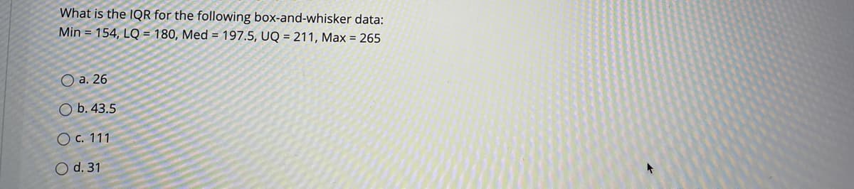 What is the IQR for the following box-and-whisker data:
Min = 154, LQ = 180, Med = 197.5, UQ = 211, Max = 265
O a. 26
O b. 43.5
O c. 111
O d. 31
