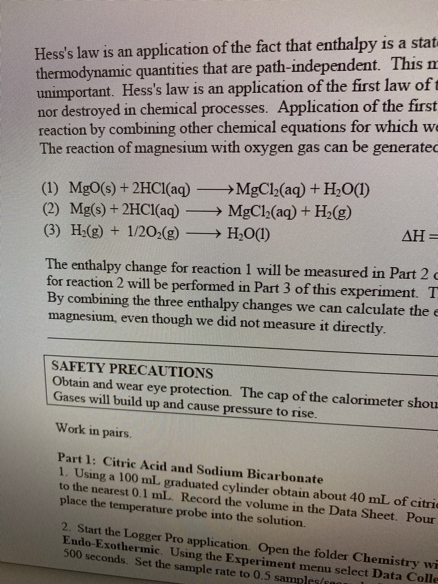 Hess's law is an application of the fact that enthalpy is a state
thermodynamic quantities that are path-independent. This m
unimportant. Hess's law is an application of the first law of t
nor destroyed in chemical processes. Application of the first
reaction by combining other chemical equations for which we
The reaction of magnesium with oxygen gas can be generated
(1) MgO(s) +2HC1(aq)
(2) Mg(s) + 2HC1(aq)
(3) H-(g) + 1/20:(g)
→MgCl(aq) + H,0(1)
→ MgCl(aq) + H(g)
→ H;O(1)
AH =
The enthalpy change for reaction 1 will be measured in Part 2 e
for reaction 2 will be performed in Part 3 of this experiment. T
By combining the three enthalpy changes we can calculate the e
magnesium, even though we did not measure it directly.
SAFETY PRECAUTIONS
Obtain and wear eye protection. The cap of the calorimeter shou
Gases will build up and cause pressure to rise.
Work in pairs.
Part 1: Citric Acid and Sodium Bicarbonate
1. Using a 100 mL graduated cylinder obtain about 40 mL of citric
to the nearest 0.1 mL. Record the volume in the Data Sheet. Pour
place the temperature probe into the solution.
2. Start the Logger Pro application. Open the folder Chemistry wi
Endo-Exothermic. Using the Experiment menu select Data Colle
500 seconds. Set the sample rate to 0.5 samples(sen
