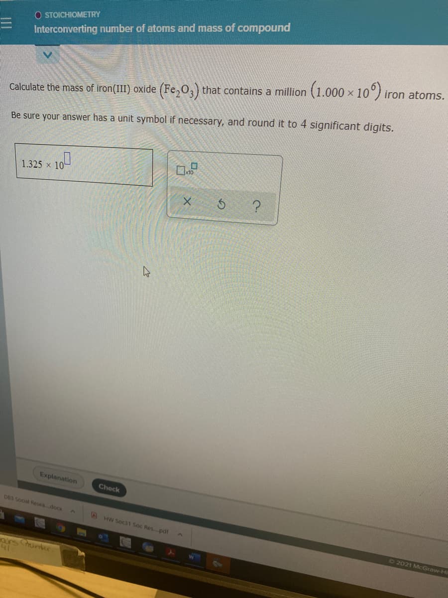 O STOICHIOMETRY
Interconverting number of atoms and mass of compound
Calculate the mass of iron(III) oxide (Fe,O,) that contains a million (1.000 × 10°) iron atoms.
Be sure your answer has a unit symbol if necessary, and round it to 4 significant digits.
1.325 x 10
Explanation
Check
083 Social Resea..docx
AHW Soc31 Soc Res..pdf
72021 McGraw-Hi
airs rintee
41
