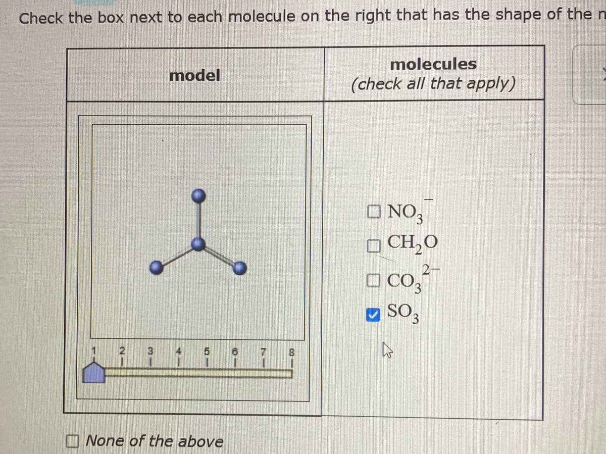 ### Molecular Shape Identification

**Instructions:**
Check the box next to each molecule on the right that has the shape of the model shown.

---

**Model:**
![Molecular Model](https://via.placeholder.com/50)
- The model displayed is a trigonal planar shape typically exhibited by molecules with three atoms bonded to a central atom, all in the same plane.

**Molecules (check all that apply):**
- [ ] NO₃⁻ (Nitrate)
- [ ] CH₂O (Formaldehyde)
- [ ] CO₃²⁻ (Carbonate)
- [x] SO₃ (Sulfur trioxide)
- [ ] None of the above

**Explanation of the Graphical Model:**
- **Molecular Geometry:**
  - The central atom is connected to three surrounding atoms.
  - Each of the atoms is spaced evenly around the central atom, forming 120-degree angles between bonds.

- **Scale Bar:**
  - The scale bar at the bottom of the diagram ranges from 1 to 8, possibly indicating steps or different stages in learning about molecular shapes.

**Selected Answer:**
- The correct molecule with this shape is SO₃ (Sulfur trioxide), which is checked in the provided options.