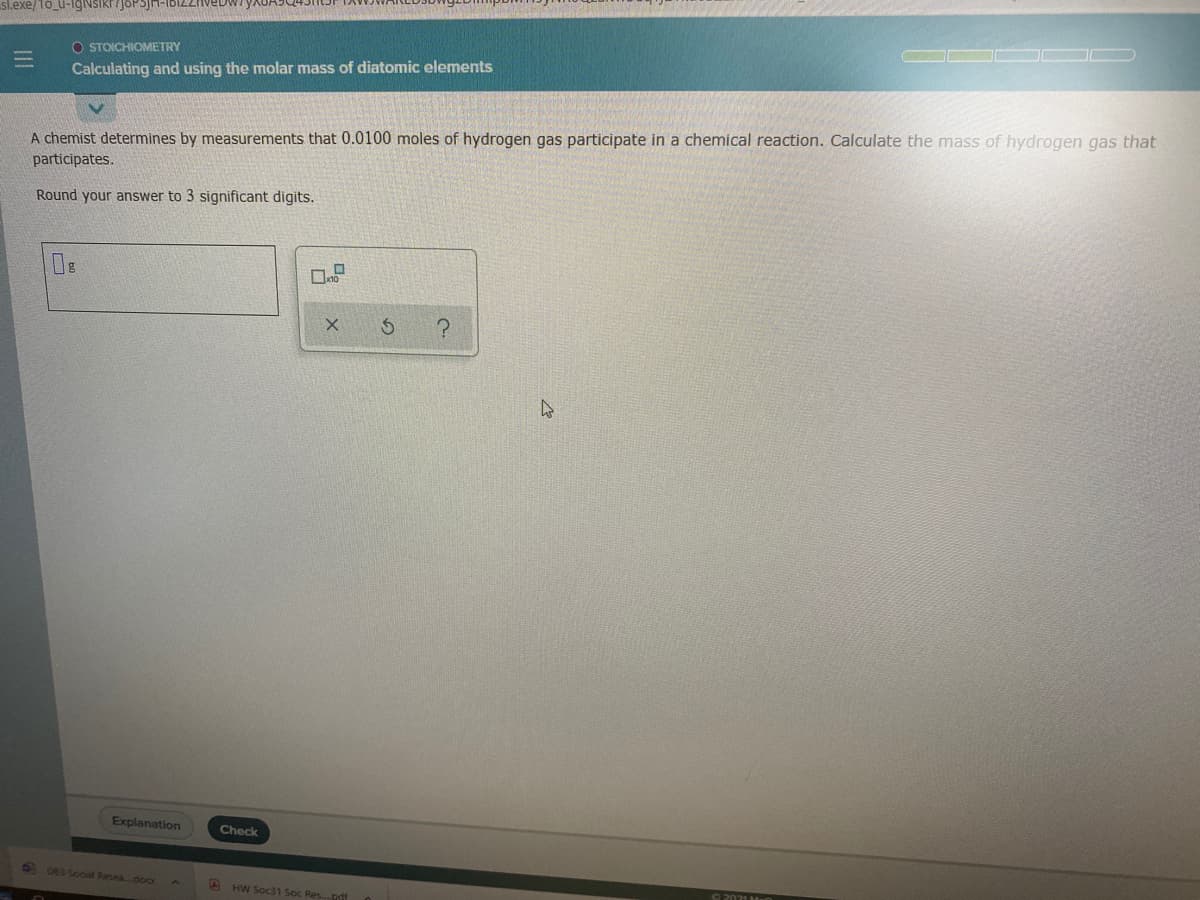 sl.exe/1o_u-
O STOICHIOMETRY
Calculating and using the molar mass of diatomic elements
A chemist determines by measurements that 0.0100 moles of hydrogen gas participate in a chemical reaction. Calculate the mass of hydrogen gas that
participates.
Round your answer to 3 significant digits.
Explanation
Check
D D83 Sooal Resea...dor
A HW Soc1 Soc Res.pdf
UL
