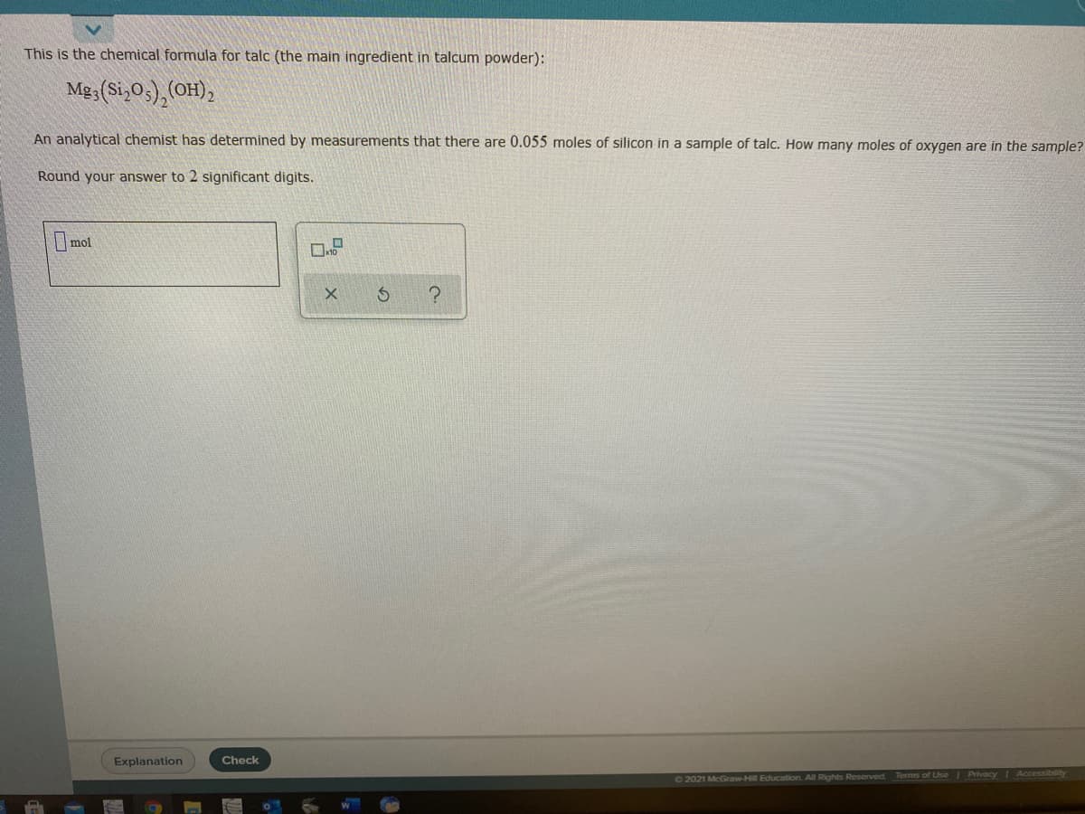 This is the chemical formula for talc (the main ingredient in talcum powder):
Mg3(Si,05), (OH),
An analytical chemist has determined by measurements that there are 0.055 moles of silicon in a sample of talc. How many moles of oxygen are in the sample?
Round your answer to 2 significant digits.
mol
Explanation
Check
O2021 McGraw-Hill Education. All Rights Reserved
Terms of Use Privacy Accessiblity

