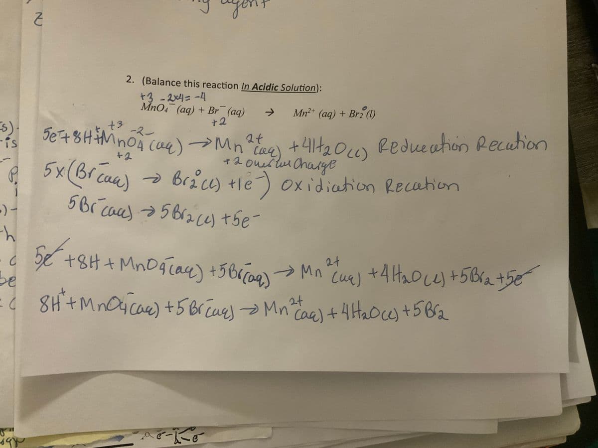 (s).
is
Z
:) -
-h
2. (Balance this reaction In Acidic Solution):
+3 -2*4= -4
MnO4 (aq) + Br¯¯ (aq)
+2
+3
5e+ 8H+MnO4 (aq) →Mn
(94)
+2
² t
+ 2 Overture
5x (Breaa) → Brace) +le) Oxidiation Recation
не
P.
5Br cace) → 5 Bra(e) the
-2-
Mn²+ (aq) + Br2 (1)
+
• 414₂0 (c) Reducation Recation
• C
c56 +8H+Mn89 Mn
5e
aq) +5 Br(aq)
be
: 8H² + MnO4 (as) + 5 Br(aq) → Mn^ (ac) + 4H₂O(e) + 5 Br₂
пой
e-4-0
Š
2+
→ Mn ² (ug) + 4H₂0 (4) +5B²₂ +5€
сия)