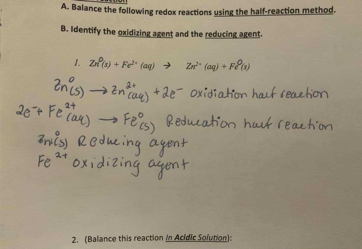 A. Balance the following redox reactions using the half-reaction method.
B. Identify the oxidizing agent and the reducing agent.
1. Zn(s) + Fe²+ (aq) → Zn²+ (aq) + Fe (s)
2+
Zn(s) → Zn² +2e- oxidiation haut reaction
(aq)
2+
20+ Fe (an) → Fe (5) Reducation haut reaction
(94)
-
Bris) Reducing agent
(S)
Fe 2+ oxidizing agent
2. (Balance this reaction In Acidic Solution):