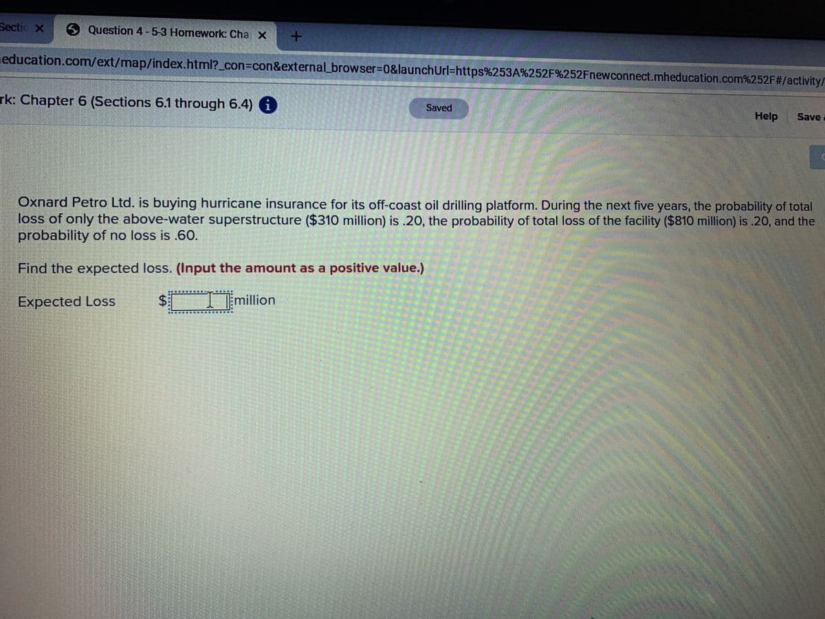 Sectio X Question 4-5-3 Homework Cha X
education.com/ext/map/index.html?_con=con&external_browser%3D0&launchUrl=https%253A%252F%252Fnewconnect.mheducation.com%252F#/activity/
rk: Chapter 6 (Sections 6.1 through 6.4) 6
Saved
Help
Save
Oxnard Petro Ltd. is buying hurricane insurance for its off-coast oil drilling platform. During the next five years, the probability of total
loss of only the above-water superstructure ($310 million) is .20, the probability of total loss of the facility ($810 million) is .20, and the
probability of no loss is .60.
Find the expected loss. (Input the amount as a positive value.)
Expected Loss
million
%24
