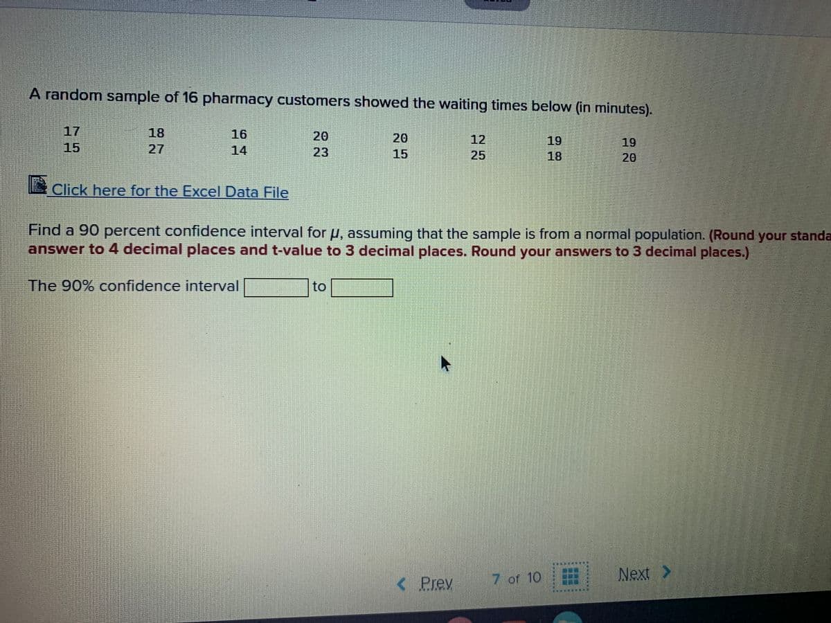 A random sample of 16 pharmacy customers showed the waiting times below (in minutes).
17
15
18
27
16
14
20
20
15
12
25
19
18
19
20
23
Click here for the Excel Data File
Find a 90 percent confidence interval for u, assuming that the sample is from a normal population. (Round your standa
answer to 4 decimal places and t-value to 3 decimal places. Round your answers to 3 decimal places.)
The 90% confidence interval
to
< Prev
7 of 10
Next >
