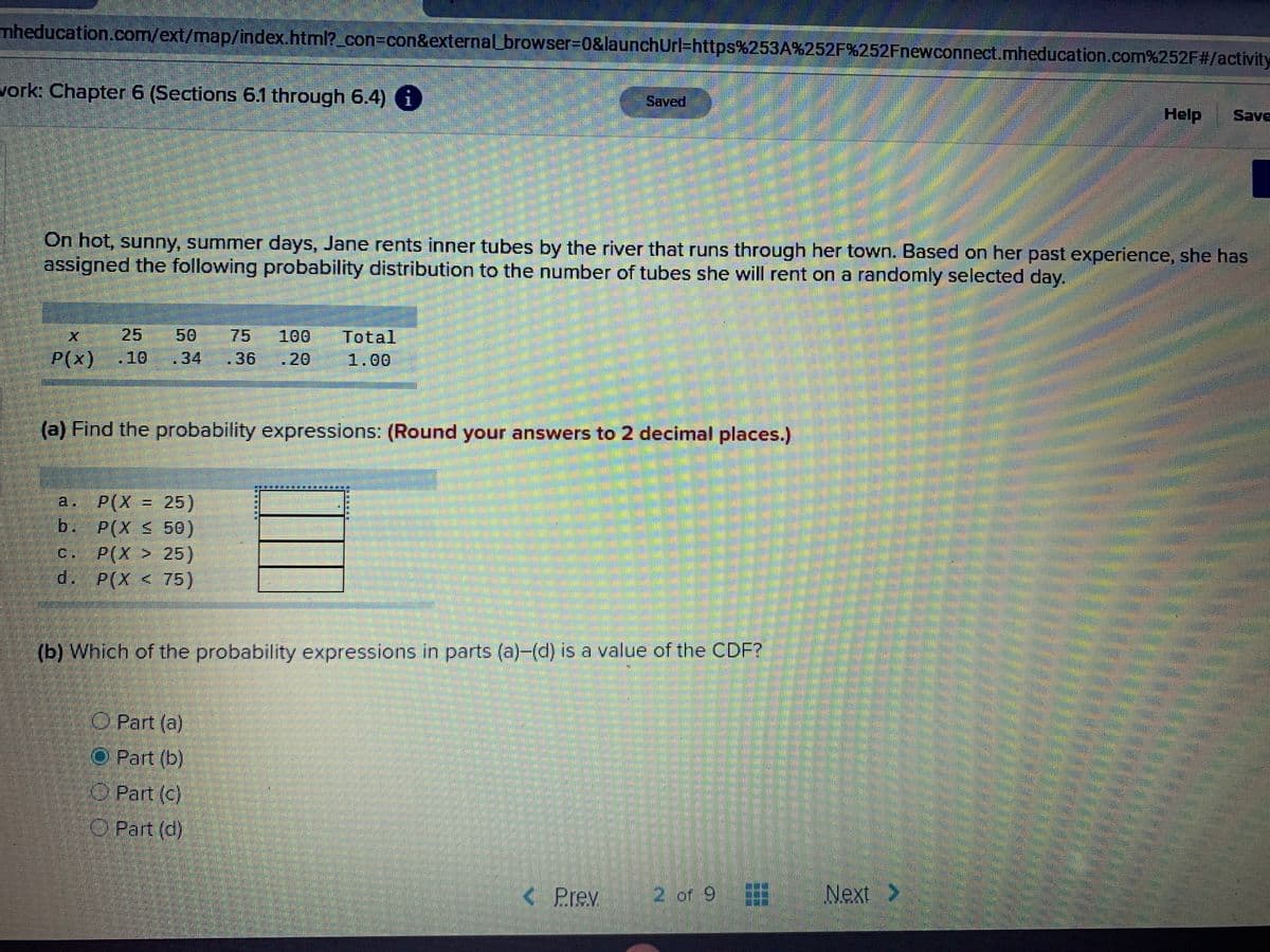 mheducation.com/ext/map/index.html?_con3Dcon&external_browser=0&launchurl=https%253A%252F%252Fnewconnect.mheducation.com%252F#/activity
vork: Chapter 6 (Sections 6.1 through 6.4) i
Saved
Help
Save
On hot, sunny, summer days, Jane rents inner tubes by the river that runs through her town. Based on her past experience, she has
assigned the following probability distribution to the number of tubes she will rent on a randomly selected day.
50
75
.36
25
100
Total
P(x).10
34
.20
1.00
(a) Find the probability expressions: (Round your answers to 2 decimal places.)
要
a. P(X = 25)
b. P(X S 50)
P(X > 25)
d. P(X < 75)
%3D
C.
(b) Which of the probability expressions in parts (a)-(d) is a value of the CDF?
O Part (a)
O Part (b)
O Part (c)
Part (d)
< Prev
2 of 9
Next >
