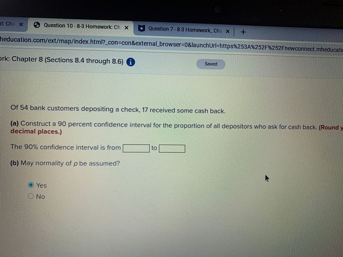 nt: Che X Question 10-8-3 Homework: Ch X
* Question 7-8-3 Homework_Cha X
heducation.com/ext/map/index.html?_con=con&externalLbrowser%3D0&launchUrl=https%253A%252F%252Fnewconnect.mheducatic
ork: Chapter 8 (Sections 8.4 through 8.6) 6
Saved
Of 54 bank customers depositing a check, 17 received some cash back.
(a) Construct a 90 percent confidence interval for the proportion of all depositors who ask for cash back. (Round y
decimal places.)
to
The 90% confidence interval is from
(b) May normality of p be assumed?
Yes
O No
