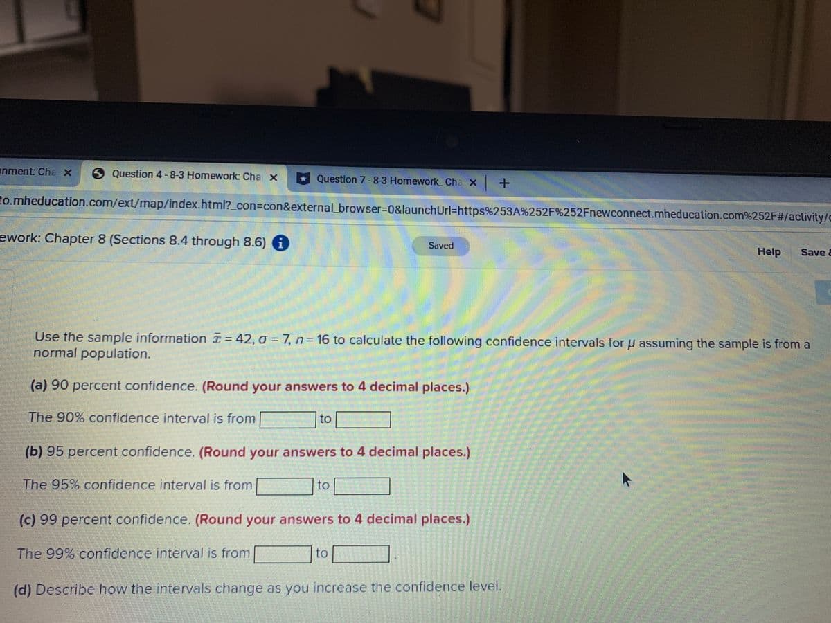 nment: ChaX
6 Question 4-8-3 Homework: Cha x
Question 7-8-3 Homework Cha X +
to.mheducation.com/ext/map/index.html?_con=con&external_browser%3D0&launchUrl=https%253A%252F%252Fnewconnect.mheducation.com%252F#/activity/c
ework: Chapter 8 (Sections 8.4 through 8.6) i
Saved
Help
Save &
Use the sample information = 42, o = 7, n= 16 to calculate the following confidence intervals for u assuming the sample is from a
normal population.
(a) 90 percent confidence. (Round your answers to 4 decimal places.)
The 90% confidence interval is from
to
(b) 95 percent confidence. (Round your answers to 4 decimal places.)
The 95% confidence interval is from
to
(c) 99 percent confidence. (Round your answers to 4 decimal places.)
The 99% confidence interval is from
to
(d) Describe how the intervals change as you increase the confidence level.
