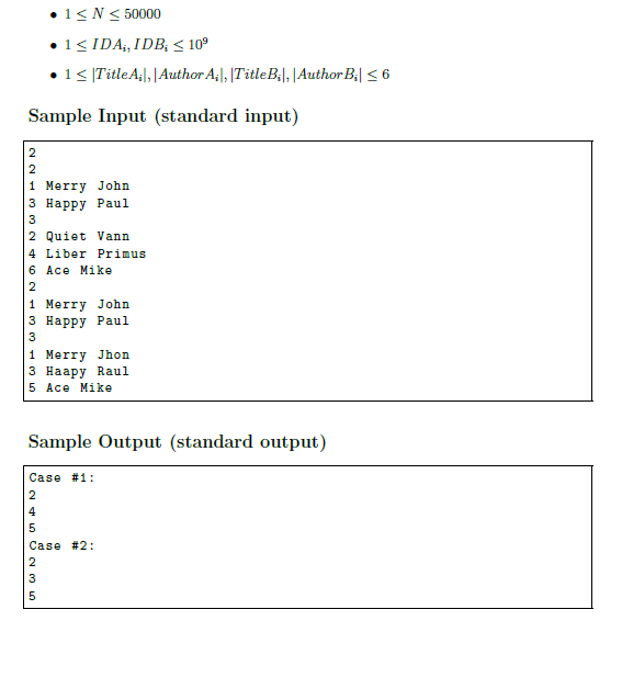 •1<N< 50000
•1< IDA;, IDB, < 10°
•1< [TitleA¡|,|Author A;|, |TitleB|, |Author B;| < 6
Sample Input (standard input)
1 Merry John
з Нарру Рaul
3
2 Quiet Vann
4 Liber Primus
6 Ace Mike
1 Merry John
з Нарру Рaul
3
1 Merry Jhon
з Наару Raul
5 Ace Mike
Sample Output (standard output)
Case #1:
Case #2:
2
3
245
