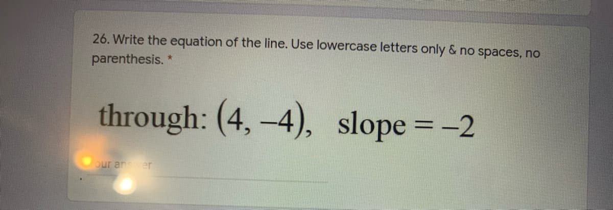 26. Write the equation of the line. Use lowercase letters only & no spaces, no
parenthesis. *
through: (4, -4), slope = -2
our ansver
