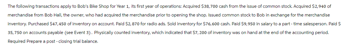 The following transactions apply to Bob's Bike Shop for Year 1, its first year of operations: Acquired $38,700 cash from the issue of common stock. Acquired $2,940 of
merchandise from Bob Hall, the owner, who had acquired the merchandise prior to opening the shop. Issued common stock to Bob in exchange for the merchandise
inventory. Purchased $47,450 of inventory on account. Paid $2,870 for radio ads. Sold inventory for $76,600 cash. Paid $9,950 in salary to a part-time salesperson. Paid $
35,750 on accounts payable (see Event 3). Physically counted inventory, which indicated that $7,200 of inventory was on hand at the end of the accounting period.
Required Prepare a post - closing trial balance.