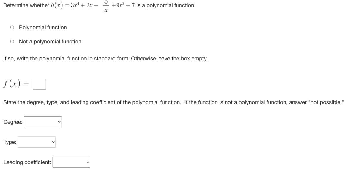 Determine whether h(x) = 3x² + 2x -
X
O Polynomial function
O Not a polynomial function
ƒ(x) =
If so, write the polynomial function in standard form; Otherwise leave the box empty.
Degree:
+9x³
State the degree, type, and leading coefficient of the polynomial function. If the function is not a polynomial function, answer "not possible."
Type:
-7 is a polynomial function.
Leading coefficient: