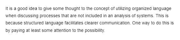 **Effective Communication in System Analysis: Importance of Organized Language**

It is a good idea to give some thought to the concept of utilizing organized language when discussing processes that are not included in an analysis of systems. This is because structured language facilitates clearer communication. One way to do this is by paying at least some attention to the possibility.

(Note: There are no graphs or diagrams associated with this text.)