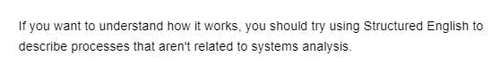 ### Understanding Structured English for Non-Systems Analysis Processes

If you want to understand how it works, you should try using Structured English to describe processes that aren’t related to systems analysis.

#### Explanation:
Structured English is a systematic and structured form of writing that is used to describe complex processes. While it is commonly associated with systems analysis, its applications extend beyond that field. By employing Structured English, you can create clear and understandable descriptions of various processes in different domains. This method can be particularly useful for improving communication, documentation, and organization of information.

Note: This section does not contain any graphs or diagrams.