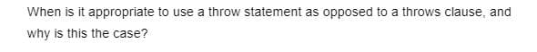 When is it appropriate to use a throw statement as opposed to a throws clause, and
why is this the case?