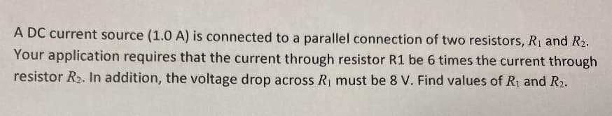 A DC current source (1.0 A) is connected to a parallel connection of two resistors, R1 and R2.
Your application requires that the current through resistor R1 be 6 times the current through
resistor R2. In addition, the voltage drop across R1 must be 8 V. Find values of R1 and R2.
