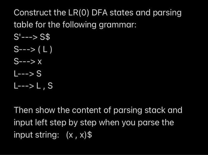 Construct the LR(0) DFA states and parsing
table for the following grammar:
S'---> S$
S---> ( L )
S---> x
L---> S
L---> L , S
Then show the content of parsing stack and
input left step by step when you parse the
input string: (x, x)$
