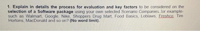 1. Explain in details the process for evaluation and key factors to be considered on the
selection of a Software package using your own selected Scenario Companies for example-
such as Walmart, Google, Nike, Shoppers Drug Mart, Food Basics, Loblaws, Ereshco. Tim
Hortons, MacDonald and so on? (No word limit).
