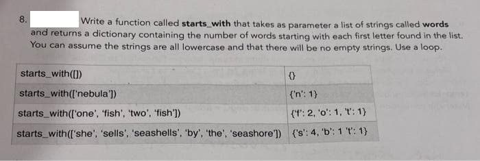 8.
Write a function called starts_with that takes as parameter a list of strings called words
and returns a dictionary containing the number of words starting with each first letter found in the list.
You can assume the strings are all lowercase and that there will be no empty strings. Use a loop.
starts_with([))
starts_with(['nebula'])
{'n': 1)
starts_with(['one', fish', 'two', 'fish'])
(t': 2, 'o': 1, t': 1)
starts_with(['she', 'sells', 'seashells', 'by', 'the', 'seashore']) {'s': 4, 'b': 1 't: 1)
