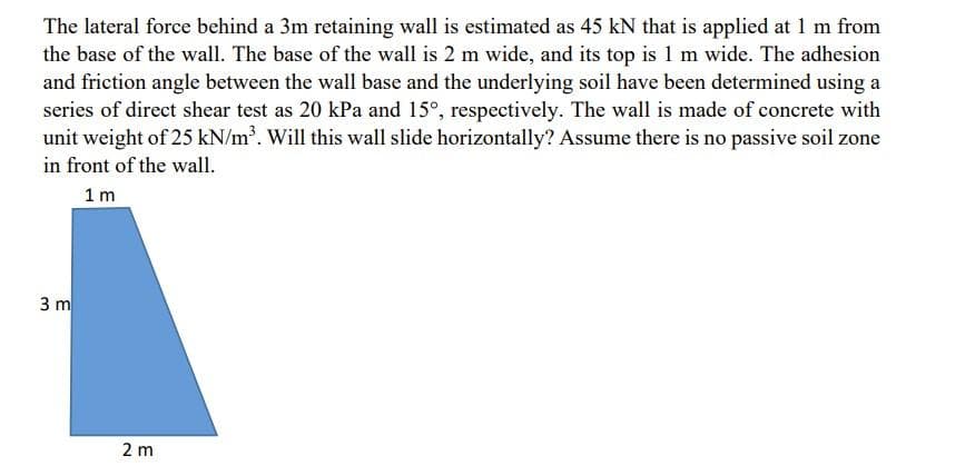 The lateral force behind a 3m retaining wall is estimated as 45 kN that is applied at 1 m from
the base of the wall. The base of the wall is 2 m wide, and its top is 1 m wide. The adhesion
and friction angle between the wall base and the underlying soil have been determined using a
series of direct shear test as 20 kPa and 15°, respectively. The wall is made of concrete with
unit weight of 25 kN/m³. Will this wall slide horizontally? Assume there is no passive soil zone
in front of the wall.
1m
3 m
2 m