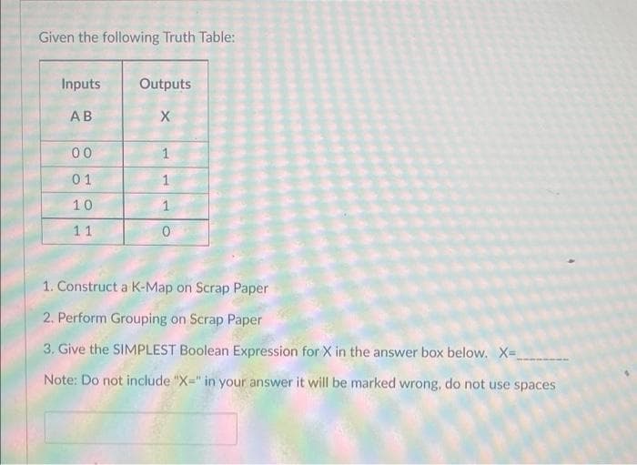 Given the following Truth Table:
Inputs
Outputs
АВ
00
1
01
1
10
11
1. Construct a K-Map on Scrap Paper
2. Perform Grouping on Scrap Paper
3. Give the SIMPLEST Boolean Expression for X in the answer box below. X-
Note: Do not include "X=" in your answer it will be marked wrong, do not use spaces
