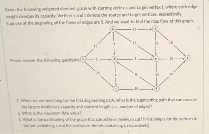 Given the following weighted directed graph with starting vertex s and target vertex t, where each edge
weight denotes its capacity. Verticess and t denote the source and target vertices, respectively.
Suppose at the beginning all the flows of edges are 0. And we want to find the max flow of this graph.
15
15
10
15
Please answer the following questions:
- 15 0
15
15
10
16
1. When we are searching for the first augmenting path, what is the augmenting path that can provide
the largest bottleneck capacity and shortest length (Le., number of edges)?
2. What is the maximum flow value?
3. What is the partitioning of the graph that can achieve minimum cut? [Hint: simply list the vertices in
the set containing s and the vertices in the set containing t, respectively)
