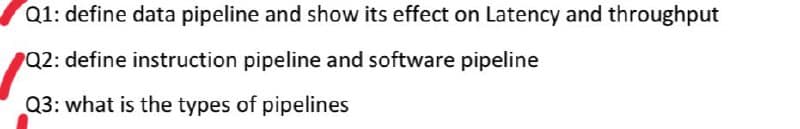 Q1: define data pipeline and show its effect on Latency and throughput
Q2: define instruction pipeline and software pipeline
Q3: what is the types of pipelines
