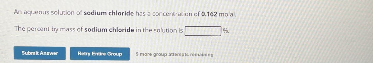 An aqueous solution of sodium chloride has a concentration of 0.162 molal.
The percent by mass of sodium chloride in the solution is
%.
Submit Answer
Retry Entire Group
9 more group attempts remaining