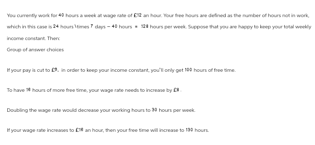 You currently work for 40 hours a week at wage rate of £12 an hour. Your free hours are defined as the number of hours not in work,
which in this case is 24 hours \times 7 days - 40 hours = 128 hours per week. Suppose that you are happy to keep your total weekly
income constant. Then:
Group of answer choices
If your pay is cut to £9, in order to keep your income constant, you'll only get 100 hours of free time.
To have 16 hours of more free time, your wage rate needs to increase by £8.
Doubling the wage rate would decrease your working hours to 30 hours per week.
If your wage rate increases to £16 an hour, then your free time will increase to 130 hours.