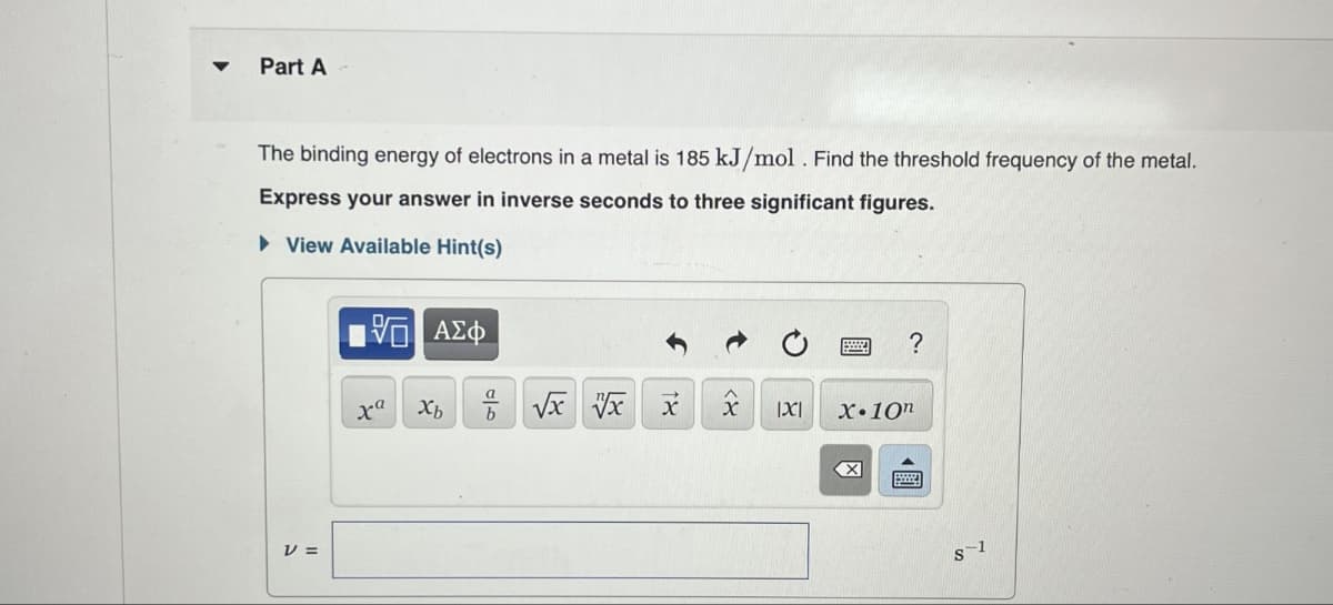 Part A
The binding energy of electrons in a metal is 185 kJ/mol. Find the threshold frequency of the metal.
Express your answer in inverse seconds to three significant figures.
▸ View Available Hint(s)
ΜΕ ΑΣΦ
?
v =
ха Хь
b
X
x
|X|
X.10n
☑
8-1