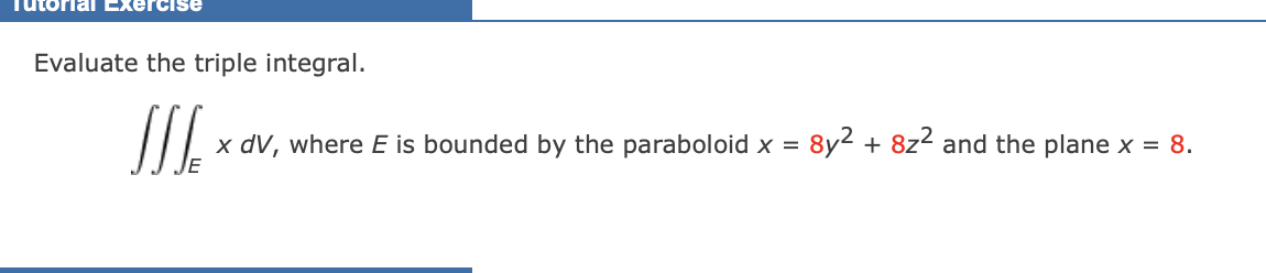 Tutorial Exercise
Evaluate the triple integral.
JIS x dV, where E is bounded by the paraboloid x = 8y² + 8z² and the plane x = 8.