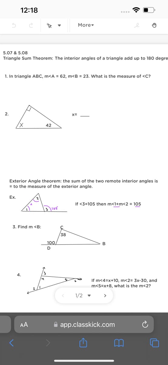 12:18
2.
5.07 & 5.08
Triangle Sum Theorem: The interior angles of a triangle add up to 180 degre
1. In triangle ABC, m<A = 62, m<B = 23. What is the measure of <C?
Ex.
3. Find m <B:
42
AA
Exterior Angle theorem: the sum of the two remote interior angles is
= to the measure of the exterior angle.
3105
100
More
38
X=
<
e
If <3=105 then m<1+m<2 = 105
B
If m<4=x+10, m<2= 3x-30, and
m<5=x+8, what is the m<2?
1/2 >
app.classkick.com