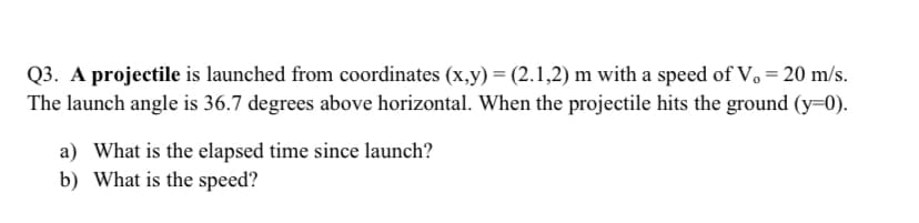 Q3. A projectile is launched from coordinates (x,y) = (2.1,2) m with a speed of V, = 20 m/s.
The launch angle is 36.7 degrees above horizontal. When the projectile hits the ground (y=0).
a) What is the elapsed time since launch?
b) What is the speed?
