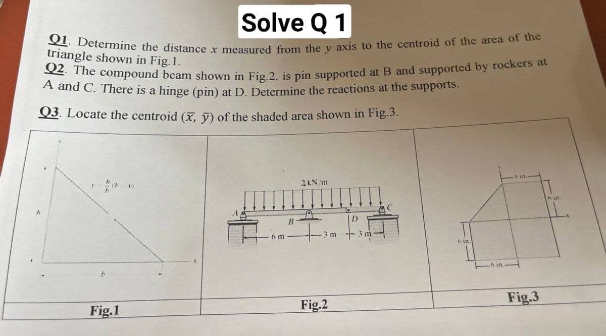 Q1. Determine the distance x measured from the y axis to the centroid of the area of the
Q2. The compound beam shown in Fig.2. is pin supported at B and supported by rockers at
Solve Q 1
triangle shown in Fig. 1.
A and C. There is a hinge (pin) at D. Determine the reactions at the supports.
Q3. Locate the centroid (x, V) of the shaded area shown in Fig.3.
2kN/m
B
D
6 m
3m -3 m
-6 in
Fig.3
Fig.1
Fig.2
