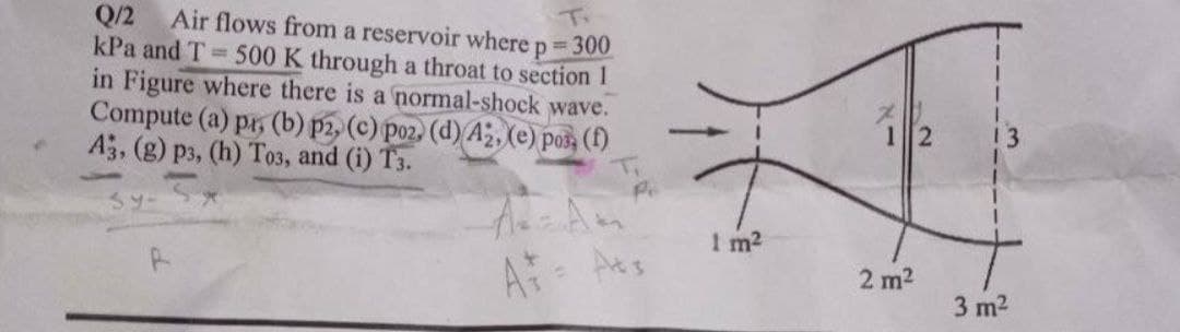 Q/2 Air flows from a reservoir where p = 300
kPa and T 500 K through a throat to section 1
in Figure where there is a normal-shock wave.
Compute (a) pr, (b) p2, (c) poz. (d) A, (e) pos, (1)
A3, (g) p3, (h) To3, and (i) T3.
T.
12
13
I m2
A Ats
2 m2
3 m2
