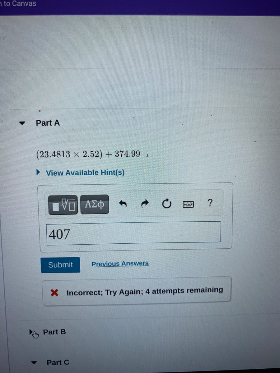 n to Canvas
Part A
(23.4813 x 2.52) + 374.99 .
View Available Hint(s)
?
407
Submit
Previous Answers
X Incorrect; Try Again; 4 attempts remaining
Part B
Part C
