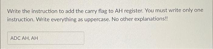 Write the instruction to add the carry flag to AH register. You must write only one
instruction. Write everything as uppercase. No other explanations!!
ADC AH, AH
