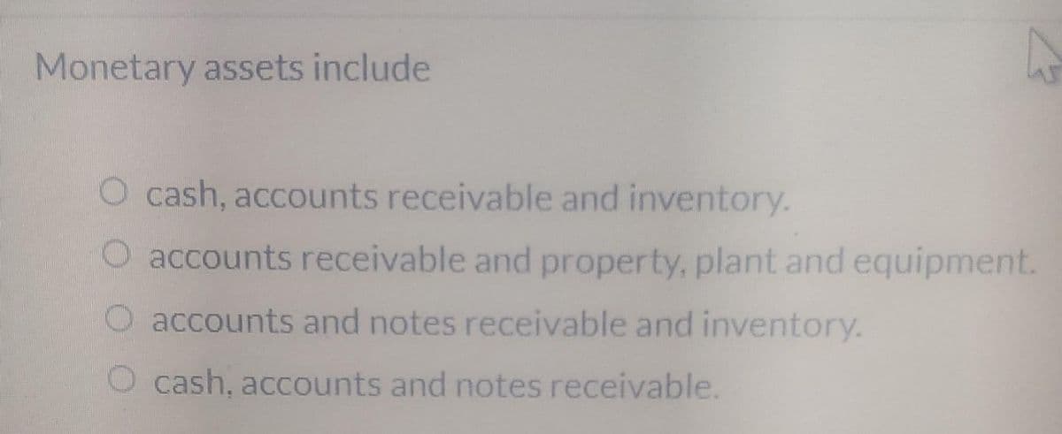 Monetary assets include
O cash, accounts receivable and inventory.
accounts receivable and property, plant and equipment.
accounts and notes receivable and inventory.
O cash, accounts and notes receivable.
