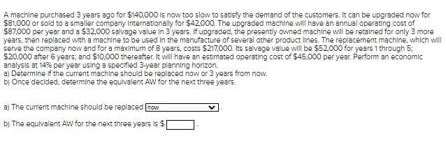 A machine purchased 3 years ago for $140,000 is now too slow to satisfy the demand of the customers. It can be upgraded now for
$81,000 or sold to a smaller company Internationally for $42000. The upgraded machine will have an annual operating cost of
$87,000 per year and a $32,000 salvage value in 3 years. If upgraded, the presently owned machine will be retalned for only 3 more
years, then replaced with a machine to be used in the manufacture of several other product lines. The replacement machine, which will
serve the company now and for a maximum of 8 years, costs $217,000. Its salvage value will be $52.000 for years 1 through 5:
$20,000 after 6 years; and $10,000 thereafter. It will have an estimated operating cost of $45,000 per year. Perform an economic
analysis at 14% per year using a specified 3-year planning horizon.
a) Determine if the current machine should be replaced now or 3 years from now.
b) Once decided, determine the equlvalent AW for the next three years.
a) The current machine should be replaced now
b) The equivalent AW for the next three years is $
