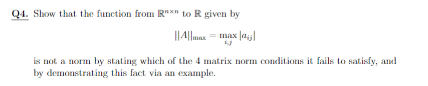 Q4. Show that the function from Rnxn to R given by
||A||max = max |aj|
ij
is not a norm by stating which of the 4 matrix norm conditions it fails to satisfy, and
by demonstrating this fact via an example.