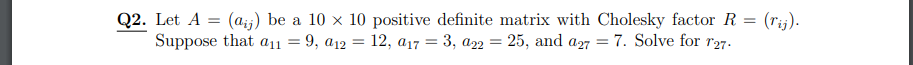 **Q2.** Let \( A = (a_{ij}) \) be a \( 10 \times 10 \) positive definite matrix with Cholesky factor \( R = (r_{ij}) \). Suppose that \( a_{11} = 9 \), \( a_{12} = 12 \), \( a_{17} = 3 \), \( a_{22} = 25 \), and \( a_{27} = 7 \). Solve for \( r_{27} \).