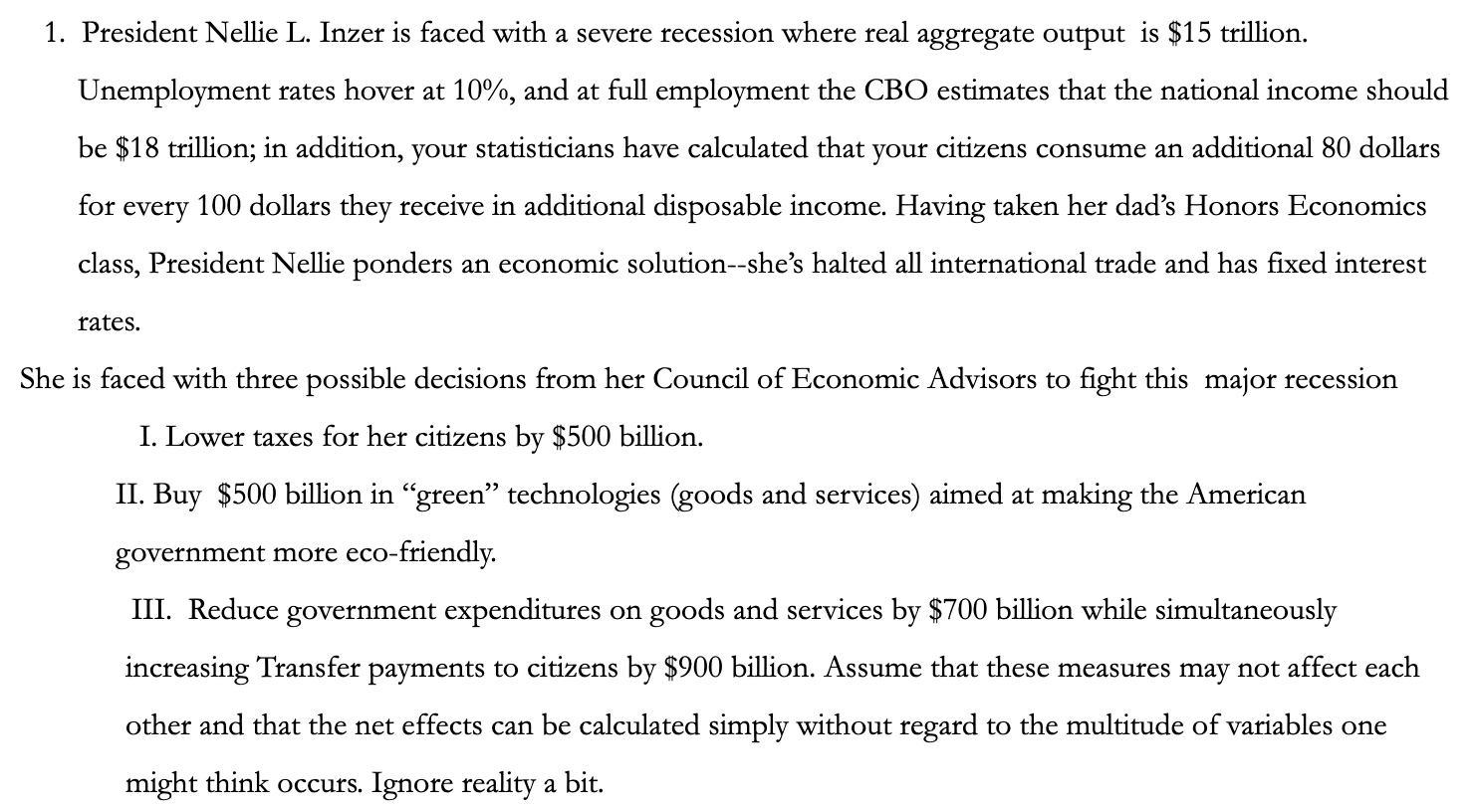 1. President Nellie L. Inzer is faced with a severe recession where real aggregate output is $15 trillion.
Unemployment rates hover at 10%, and at full employment the CBO estimates that the national income should
be $18 trillion; in addition, your statisticians have calculated that your citizens consume an additional 80 dollars
100 dollars they receive in additional disposable income. Having taken her dad's Honors Economics
for
every
class, President Nellie ponders an economic solution--she's halted all international trade and has fixed interest
rates.
She is faced with three possible decisions from her Council of Economic Advisors to fight this major recession
I. Lower taxes for her citizens by $500 billion.
II. Buy $500 billion in "green" technologies (goods and services) aimed at making the American
government more eco-friendly.
III. Reduce government expenditures on goods and services by $700 billion while simultaneously
increasing Transfer payments to citizens by $900 billion. Assume that these measures may not affect each
other and that the net effects can be calculated simply without regard to the multitude of variables one
might think occurs. Ignore reality a bit.
