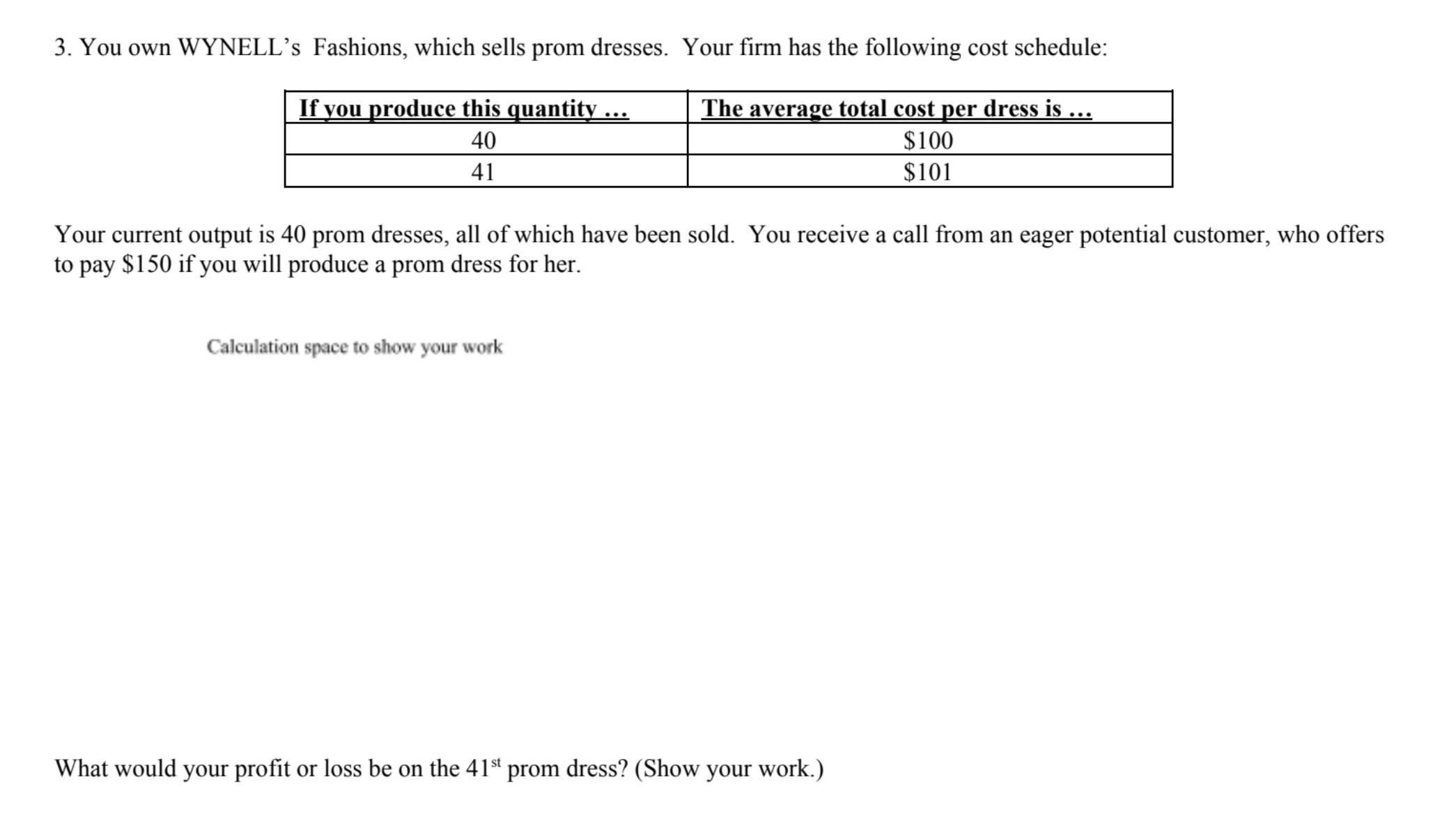 3. You own WYNELL's Fashions, which sells prom dresses. Your firm has the following cost schedule:
If vou produce this quantity
The average total cost per dress is ...
$100
40
$101
41
Your current output is 40 prom dresses, all of which have been sold. You receive a call from an eager potential customer, who offers
to pay $150 if you will produce a prom dress for her
Calculation space to show your work
What would your profit or loss be on the 41st prom dress? (Show your work.)
