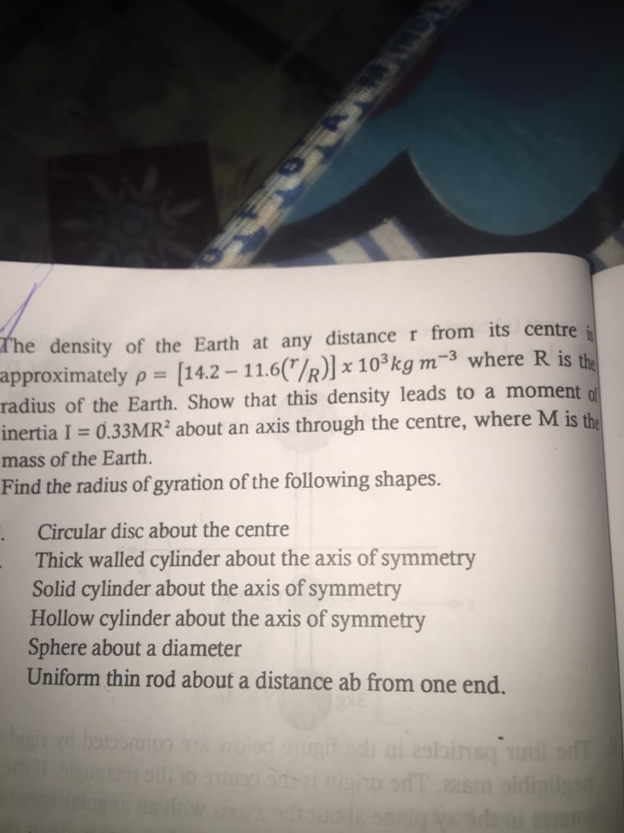 The density of the Earth at any distance r from its centre i
approximately p = [14.2 – 11.6("/R)] x 10 kg m-³ where R is the
radius of the Earth. Show that this density leads to a moment o
inertia I = 0.33MR² about an axis through the centre, where M is the
mass of the Earth.
Find the radius of gyration of the following shapes.
%3D
Circular disc about the centre
Thick walled cylinder about the axis of symmetry
Solid cylinder about the axis of symmetry
Hollow cylinder about the axis of symmetry
Sphere about a diameter
Uniform thin rod about a distance ab from one end.
bign yd boponnoo 918 woled enugiladi oi 2sbinsq uot s
olgnstom o to ouno
sT 228m sldigilgs
