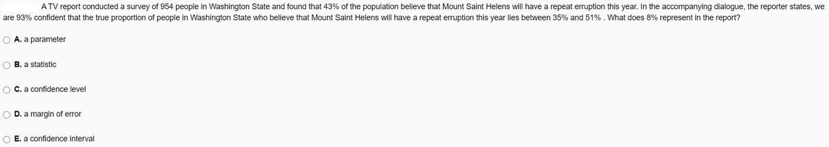 A TV report conducted a survey of 954 people in Washington State and found that 43% of the population believe that Mount Saint Helens will have a repeat erruption this year. In the accompanying dialogue, the reporter states, we
are 93% confident that the true proportion of people in Washington State who believe that Mount Saint Helens will have a repeat erruption this year lies between 35% and 51% . What does 8% represent in the report?
O A. a parameter
O B. a statistic
O C. a confidence level
O D. a margin of error
O E. a confidence interval
