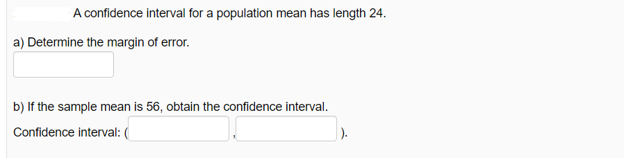 A confidence interval for a population mean has length 24.
a) Determine the margin of error.
b) If the sample mean is 56, obtain the confidence interval.
Confidence interval:
|).
