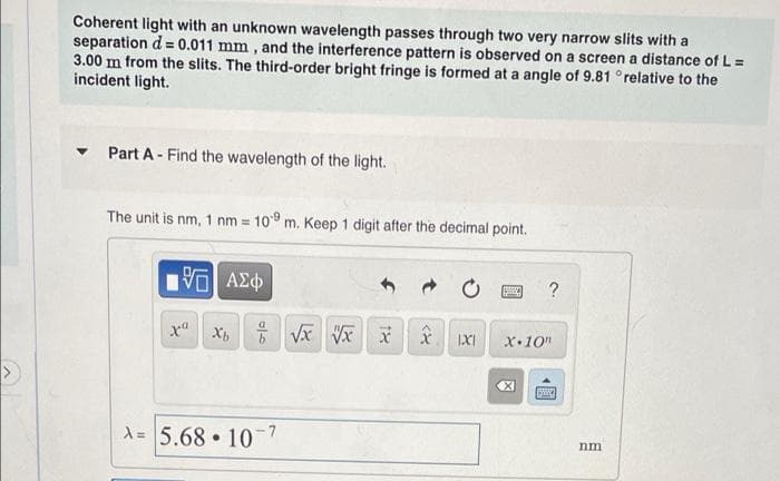 Coherent light with an unknown wavelength passes through two very narrow slits with a
separation d = 0.011 mm, and the interference pattern is observed on a screen a distance of L =
3.00 m from the slits. The third-order bright fringe is formed at a angle of 9.81 °relative to the
incident light.
Part A - Find the wavelength of the light.
The unit is nm, 1 nm = 109 m. Keep 1 digit after the decimal point.
15| ΑΣΦ
xa Xb
0/0
A= 5.68 107
●
√x √x
18
<X
IXI
S
?
X 10"
X
SWIN
nm